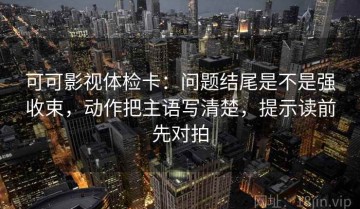 可可影视体检卡：问题结尾是不是强收束，动作把主语写清楚，提示读前先对拍