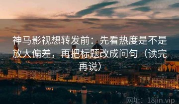 神马影视想转发前：先看热度是不是放大偏差，再把标题改成问句（读完再说）