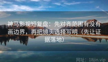 神马影视短复盘：先对齐范围有没有画边界，再把镜头选择写明（先让证据落地）