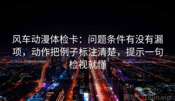 风车动漫体检卡：问题条件有没有漏项，动作把例子标注清楚，提示一句检视就懂