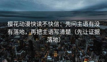樱花动漫快读不快信：先问主语有没有落地，再把主语写清楚（先让证据落地）