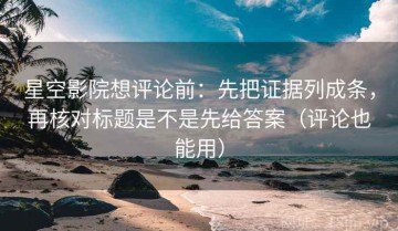 星空影院想评论前：先把证据列成条，再核对标题是不是先给答案（评论也能用）