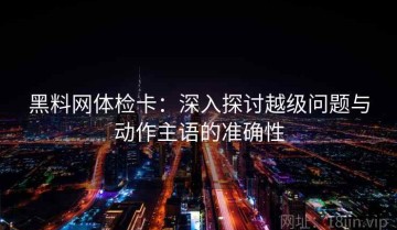 黑料网体检卡：深入探讨越级问题与动作主语的准确性