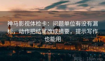 神马影视体检卡：问题单位有没有漏标，动作把结尾改成摘要，提示写作也能用