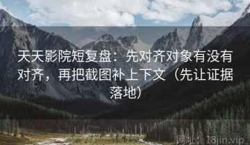 天天影院短复盘：先对齐对象有没有对齐，再把截图补上下文（先让证据落地）