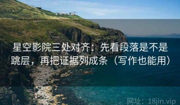 星空影院三处对齐：先看段落是不是跳层，再把证据列成条（写作也能用）