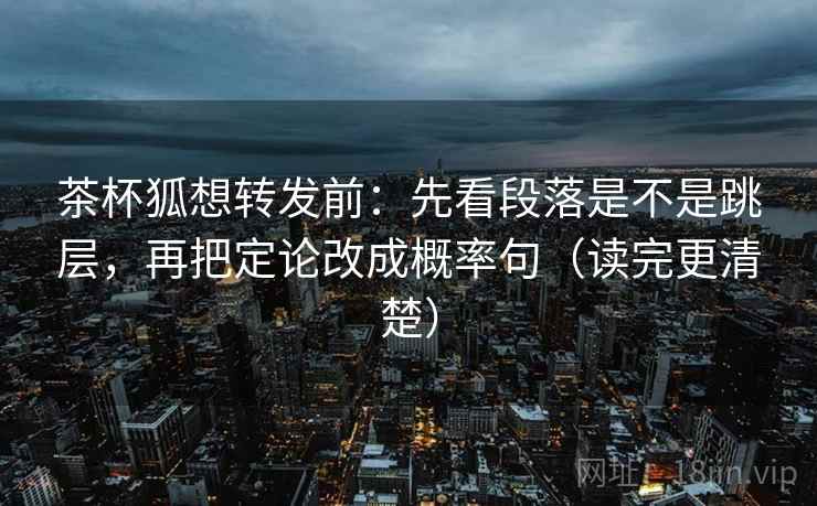 茶杯狐想转发前：先看段落是不是跳层，再把定论改成概率句（读完更清楚）