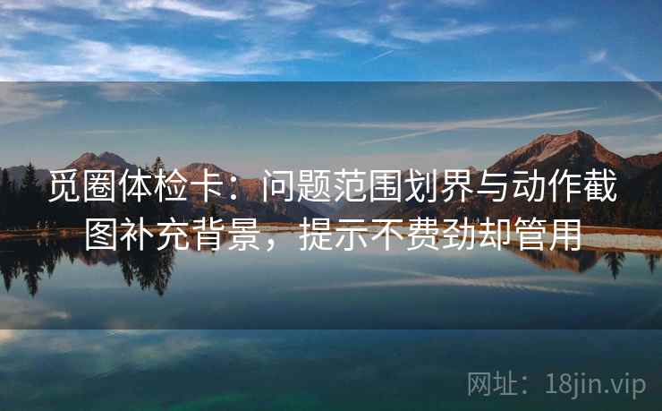 觅圈体检卡：问题范围划界与动作截图补充背景，提示不费劲却管用