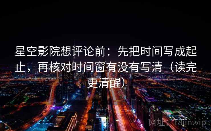 星空影院想评论前：先把时间写成起止，再核对时间窗有没有写清（读完更清醒）