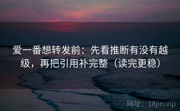 爱一番想转发前：先看推断有没有越级，再把引用补完整（读完更稳）