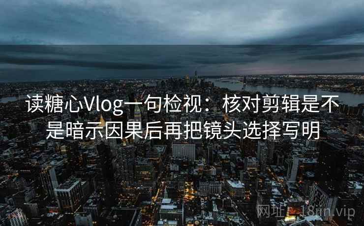 读糖心Vlog一句检视：核对剪辑是不是暗示因果后再把镜头选择写明