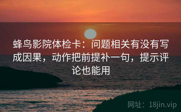 蜂鸟影院体检卡：问题相关有没有写成因果，动作把前提补一句，提示评论也能用