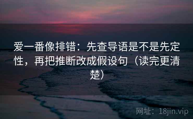 爱一番像排错：先查导语是不是先定性，再把推断改成假设句（读完更清楚）
