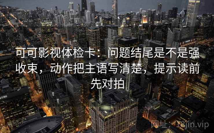 可可影视体检卡：问题结尾是不是强收束，动作把主语写清楚，提示读前先对拍
