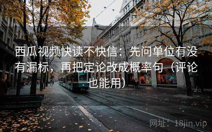 西瓜视频快读不快信：先问单位有没有漏标，再把定论改成概率句（评论也能用）