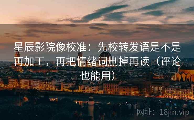 星辰影院像校准：先校转发语是不是再加工，再把情绪词删掉再读（评论也能用）