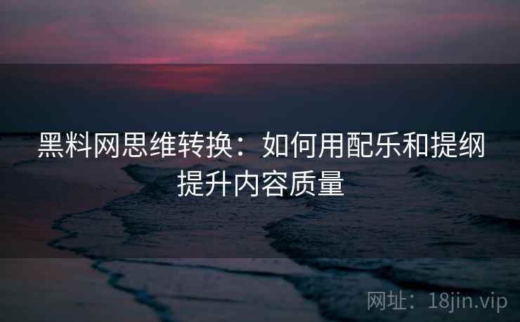 黑料网思维转换：如何用配乐和提纲提升内容质量