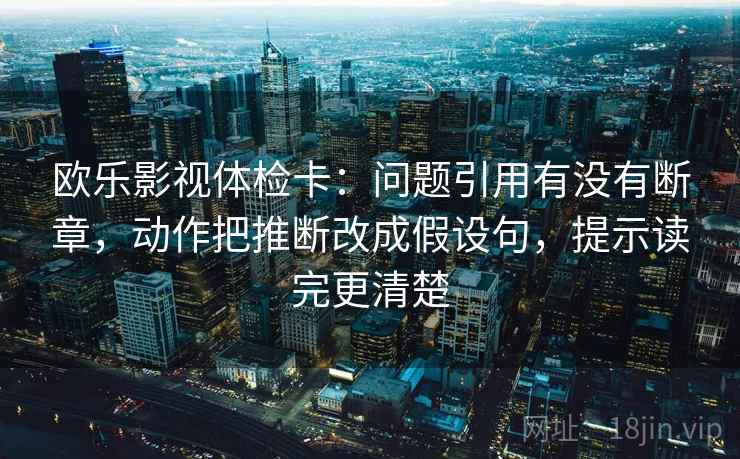 欧乐影视体检卡:问题引用有没有断章,动作把推断改成假设句,提示读完更清楚 欧乐影视体检卡:问题引用有没有断章,动作把推断改成假设句,提示读完更清楚