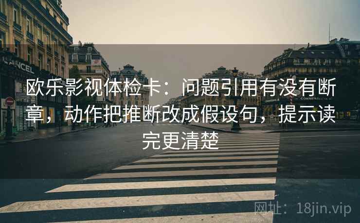 欧乐影视体检卡:问题引用有没有断章,动作把推断改成假设句,提示读完更清楚 欧乐影视体检卡:问题引用有没有断章,动作把推断改成假设句,提示读完更清楚