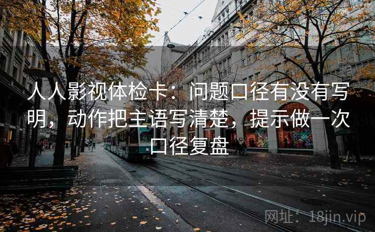 人人影视体检卡:问题口径有没有写明,动作把主语写清楚,提示做一次口径复盘 人人影视体检卡:问题口径有没有写明,动作把主语写清楚,提示做一次口径复盘