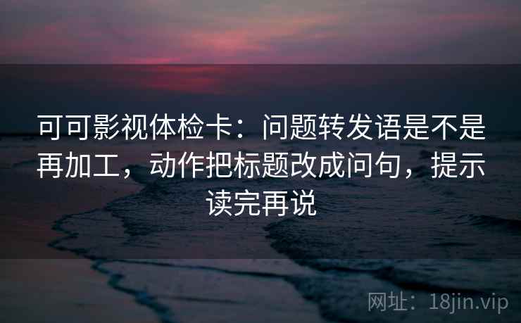 可可影视体检卡:问题转发语是不是再加工,动作把标题改成问句,提示读完再说 可可影视体检卡:问题转发语是不是再加工,动作把标题改成问句,提示读完再说