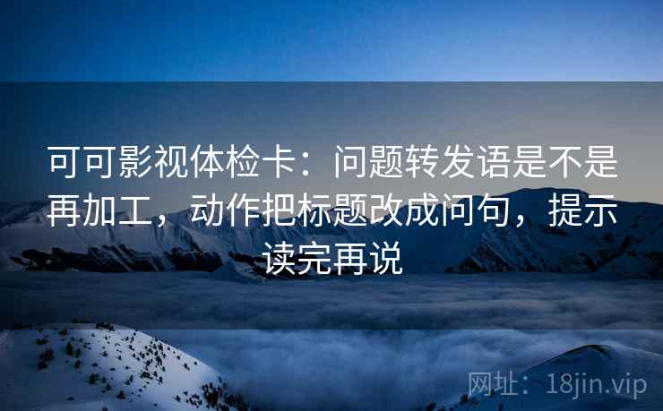 可可影视体检卡:问题转发语是不是再加工,动作把标题改成问句,提示读完再说 可可影视体检卡:问题转发语是不是再加工,动作把标题改成问句,提示读完再说