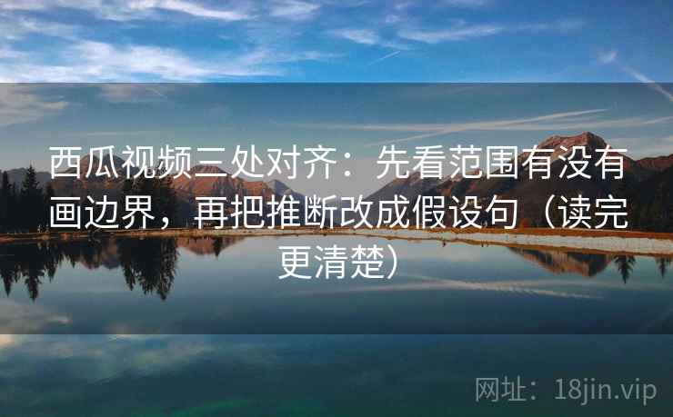 西瓜视频三处对齐：先看范围有没有画边界，再把推断改成假设句（读完更清楚）