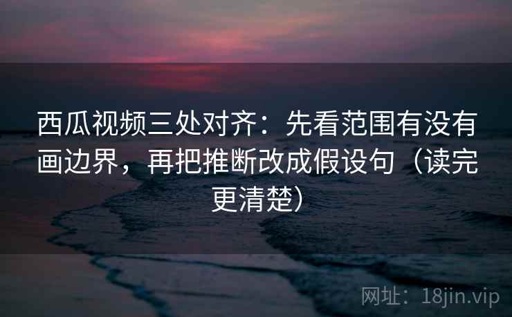 西瓜视频三处对齐：先看范围有没有画边界，再把推断改成假设句（读完更清楚）
