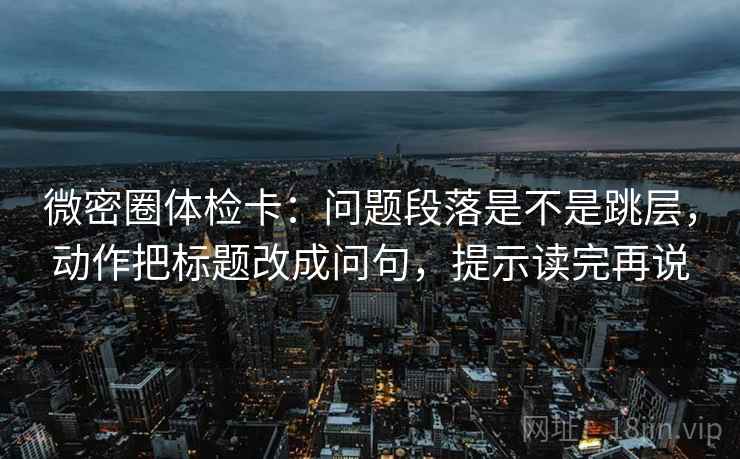 微密圈体检卡：问题段落是不是跳层，动作把标题改成问句，提示读完再说