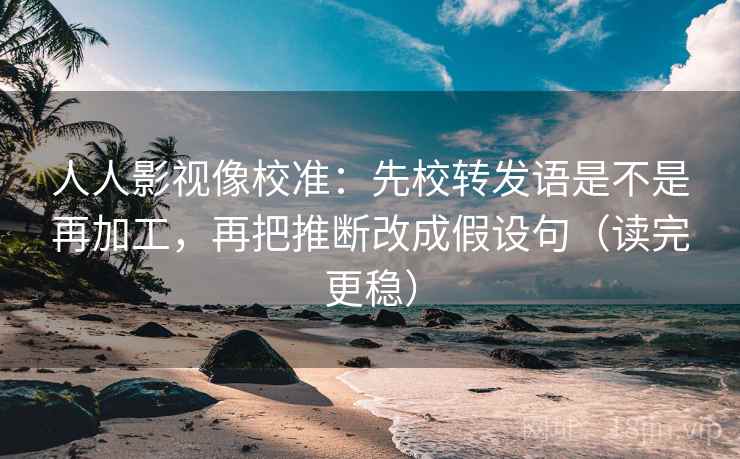 人人影视像校准：先校转发语是不是再加工，再把推断改成假设句（读完更稳）