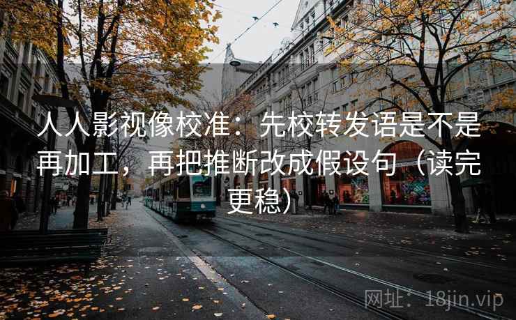 人人影视像校准：先校转发语是不是再加工，再把推断改成假设句（读完更稳）