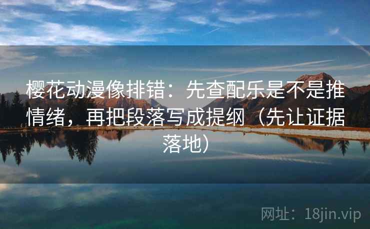 樱花动漫像排错:先查配乐是不是推情绪,再把段落写成提纲(先让证据落地) 樱花动漫像排错:先查配乐是不是推情绪,再把段落写成提纲(先让证据落地)