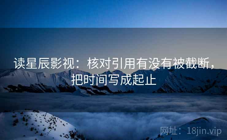 读星辰影视:核对引用有没有被截断,把时间写成起止 读星辰影视:核对引用有没有被截断,把时间写成起止